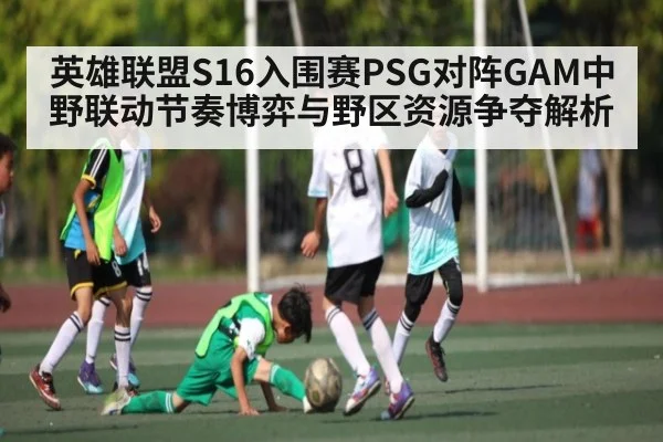英雄联盟S16入围赛PSG对阵GAM中野联动节奏博弈与野区资源争夺解析
